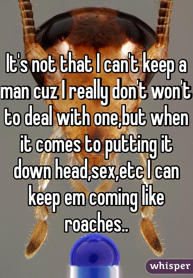 It's not that I can't keep a man cuz I really don't won't to deal with one,but when it comes to putting it down head,sex,etc I can keep em coming like roaches..