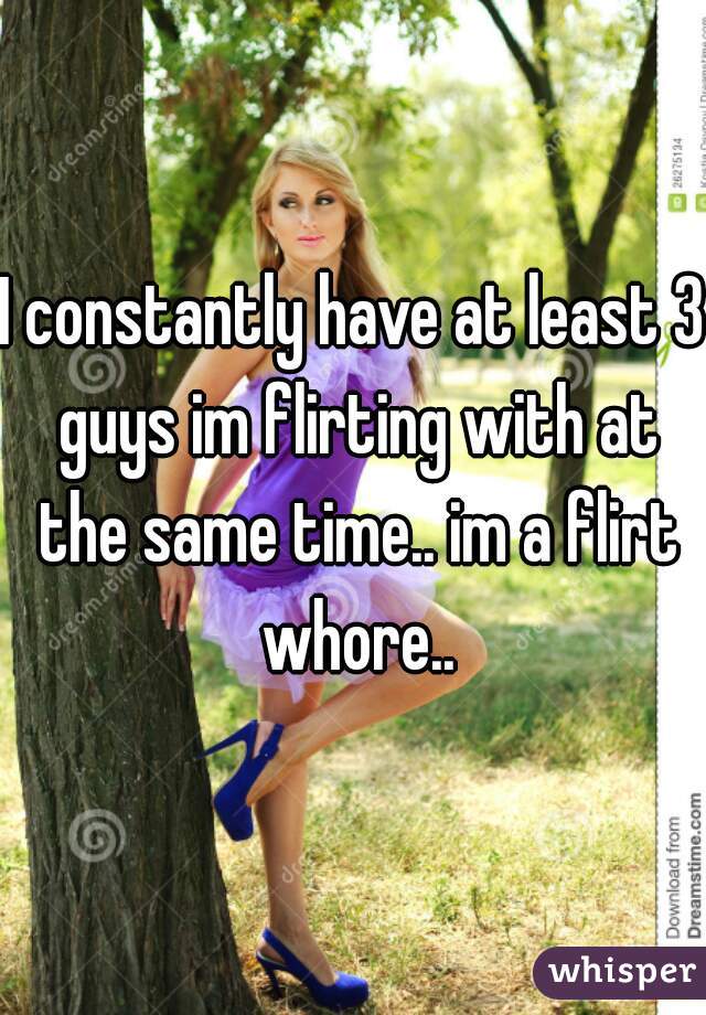 I constantly have at least 3 guys im flirting with at the same time.. im a flirt whore..