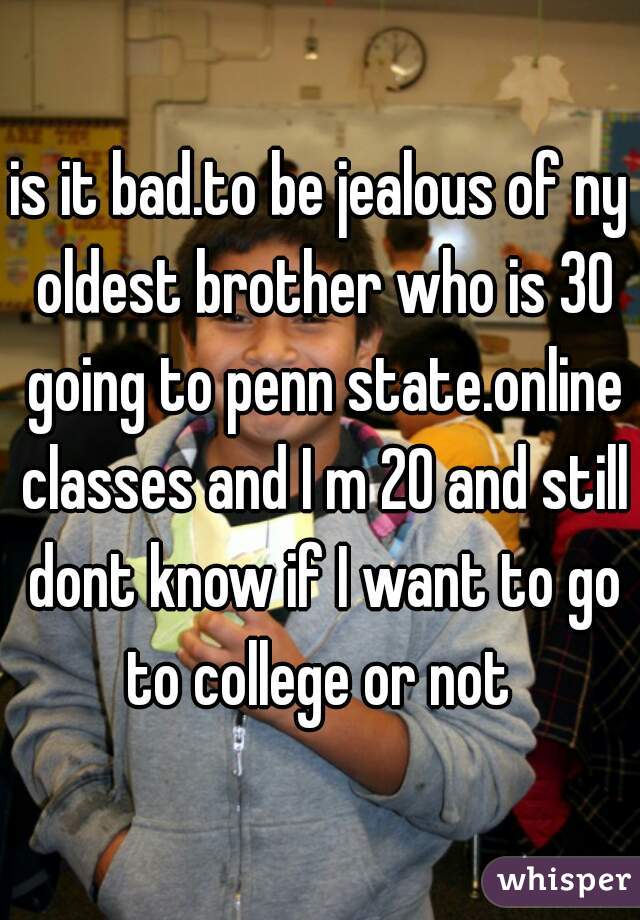 is it bad.to be jealous of ny oldest brother who is 30 going to penn state.online classes and I m 20 and still dont know if I want to go to college or not 
