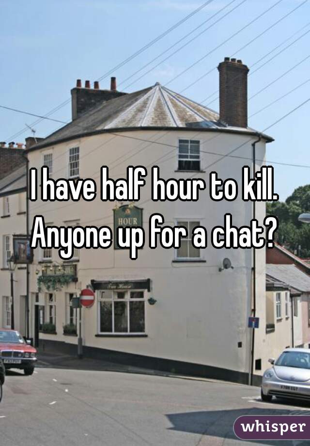 I have half hour to kill. Anyone up for a chat? 