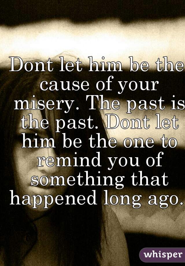 Dont let him be the cause of your misery. The past is the past. Dont let him be the one to remind you of something that happened long ago. 