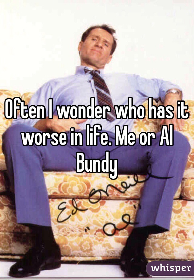 Often I wonder who has it worse in life. Me or Al Bundy