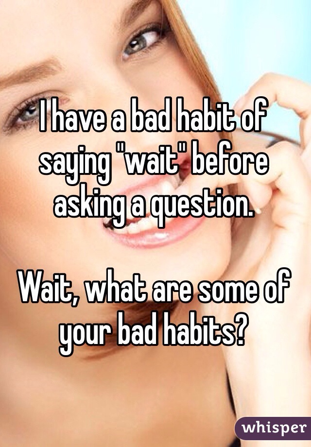 I have a bad habit of saying "wait" before asking a question.

Wait, what are some of your bad habits?