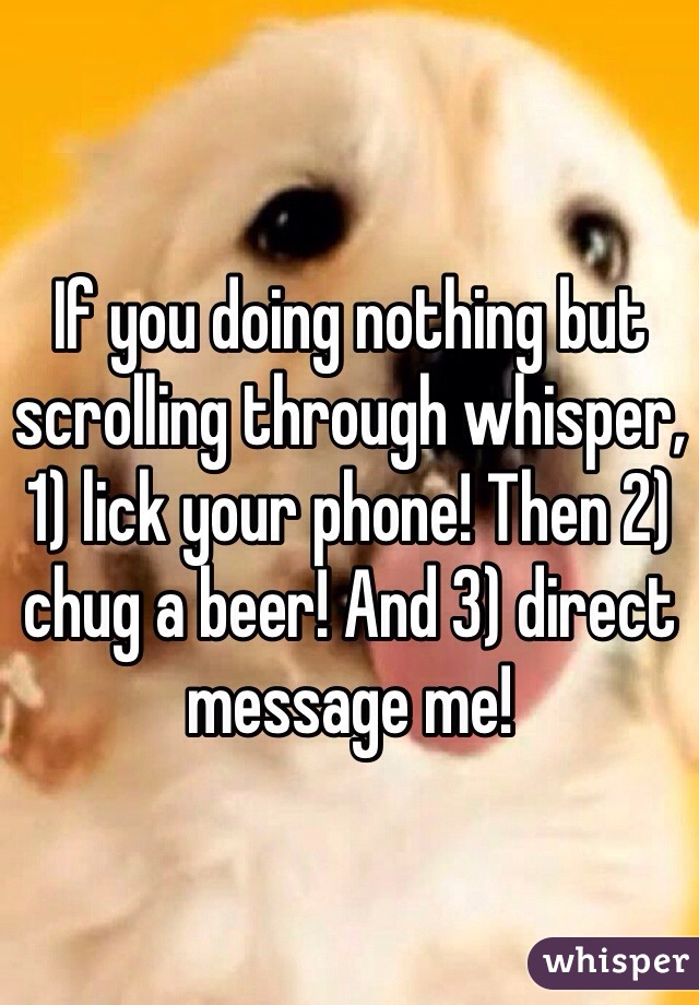 If you doing nothing but scrolling through whisper, 1) lick your phone! Then 2) chug a beer! And 3) direct message me!