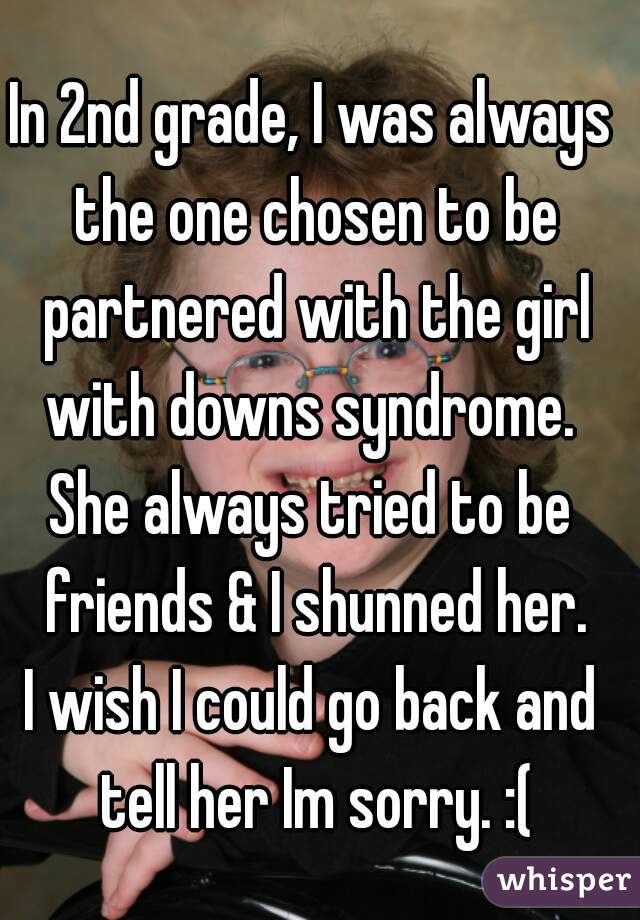 
In 2nd grade, I was always the one chosen to be partnered with the girl with downs syndrome. 

She always tried to be friends & I shunned her.

I wish I could go back and tell her Im sorry. :(