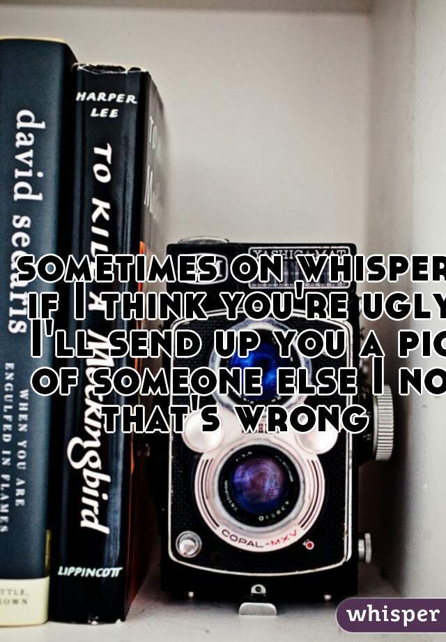 sometimes on whisper if I think you're ugly I'll send up you a pic of someone else I no that's wrong 