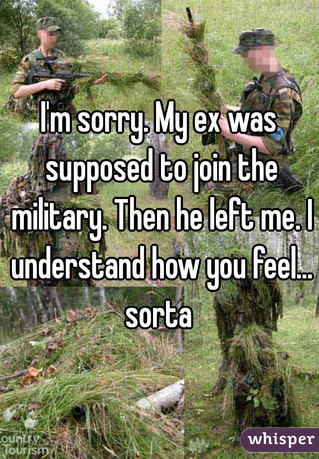 I'm sorry. My ex was supposed to join the military. Then he left me. I understand how you feel... sorta 