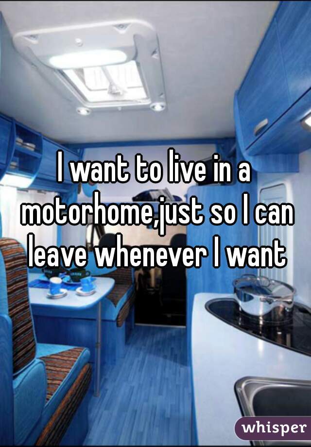 I want to live in a motorhome,just so I can leave whenever I want