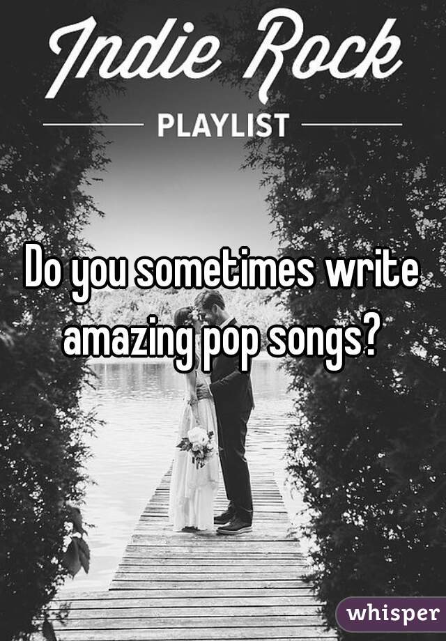 Do you sometimes write amazing pop songs? 