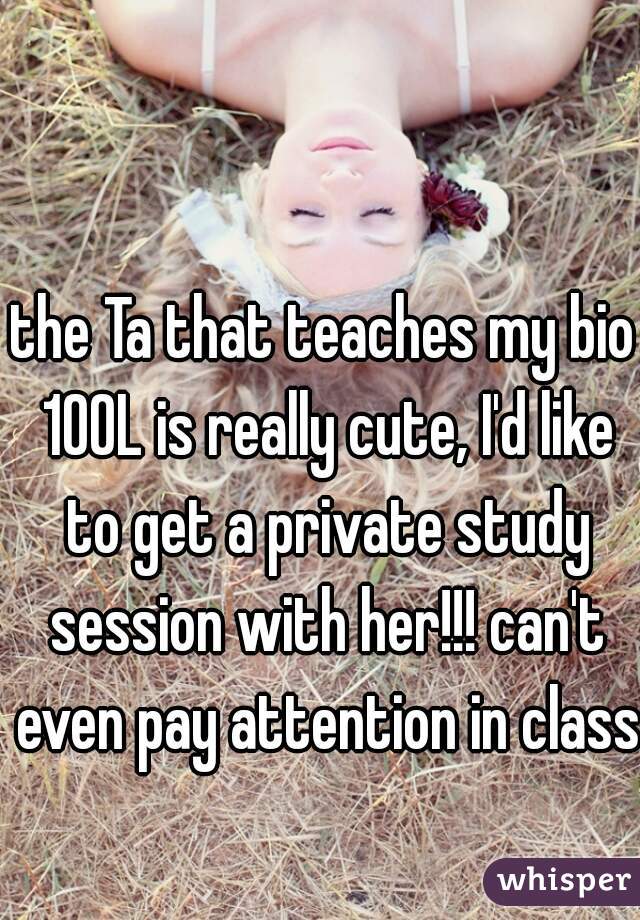 the Ta that teaches my bio 100L is really cute, I'd like to get a private study session with her!!! can't even pay attention in class