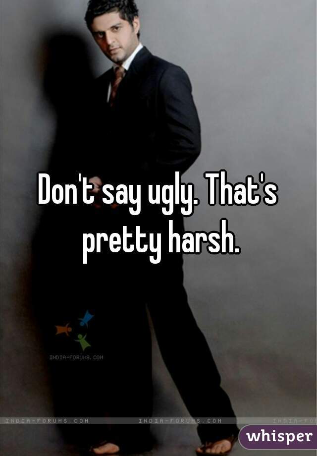 Don't say ugly. That's pretty harsh.
