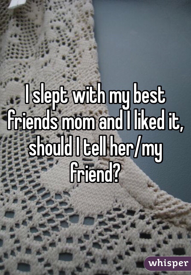 I slept with my best friends mom and I liked it, should I tell her/my friend?