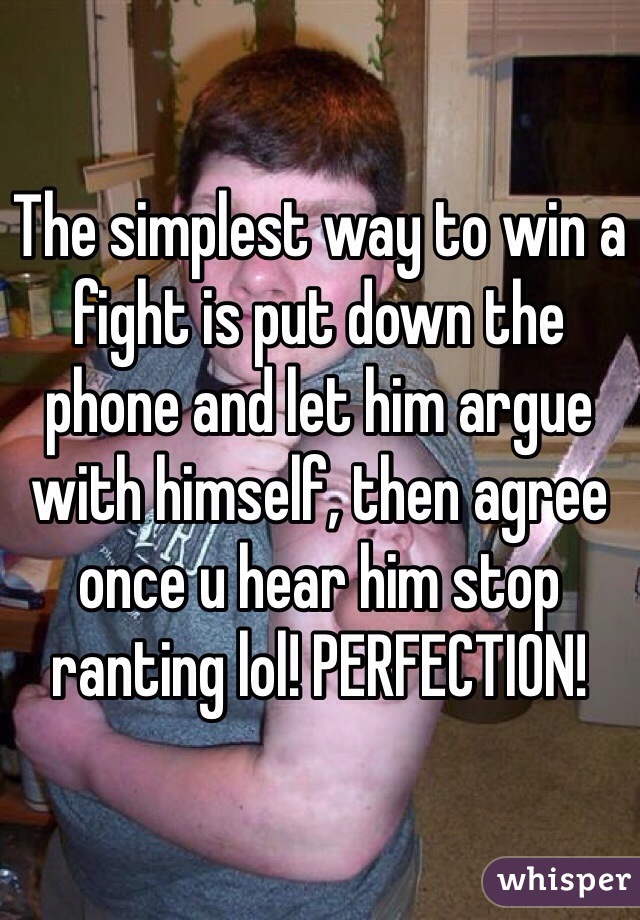 The simplest way to win a fight is put down the phone and let him argue with himself, then agree once u hear him stop ranting lol! PERFECTION! 