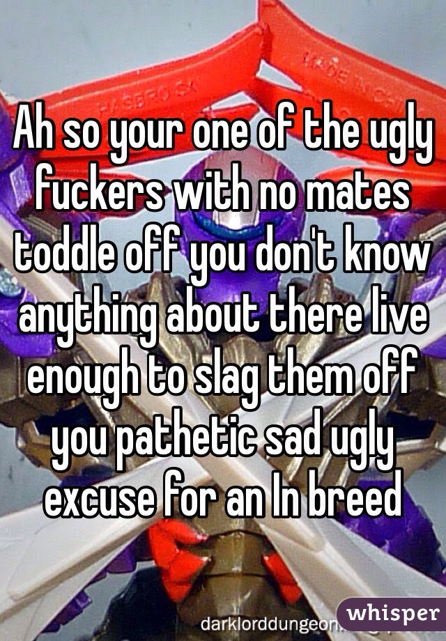 Ah so your one of the ugly fuckers with no mates toddle off you don't know anything about there live enough to slag them off you pathetic sad ugly excuse for an In breed 