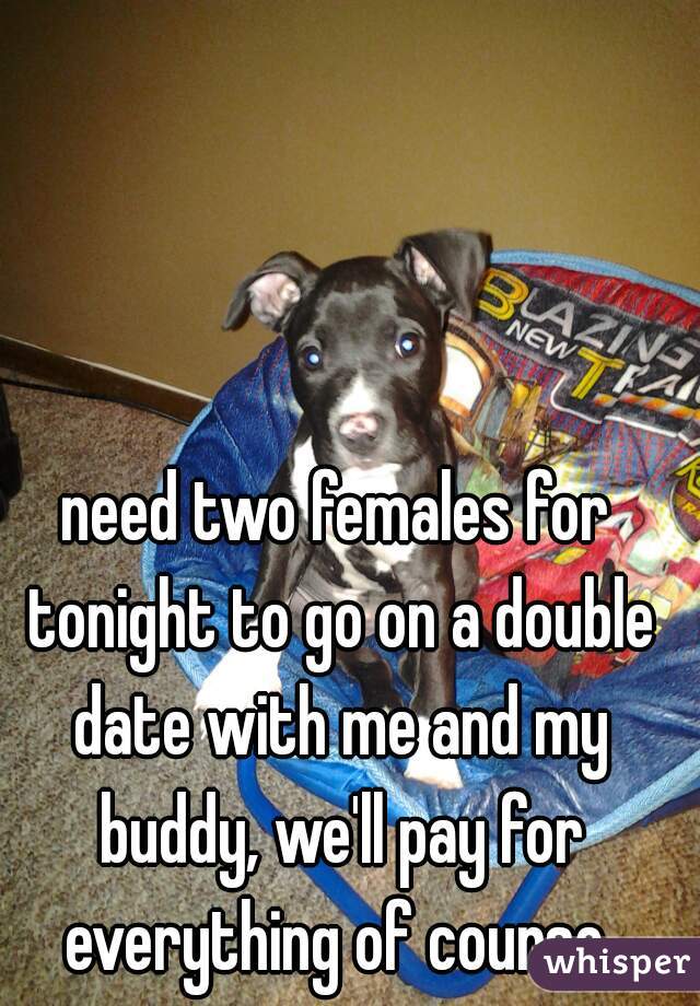 need two females for tonight to go on a double date with me and my buddy, we'll pay for everything of course 