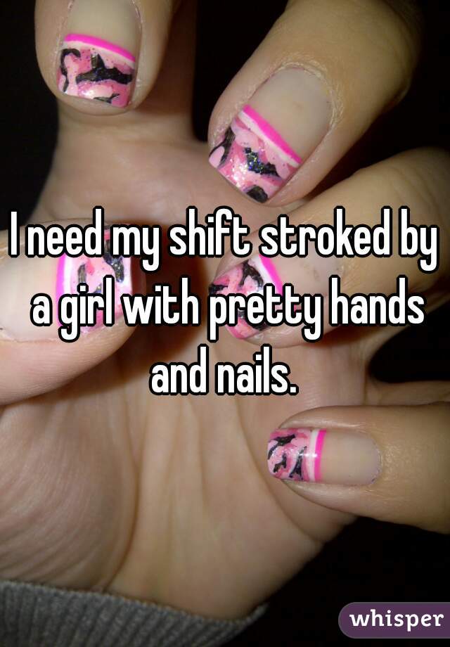 I need my shift stroked by a girl with pretty hands and nails. 
