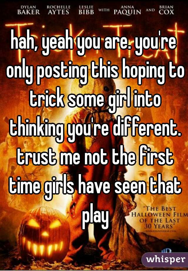 hah, yeah you are. you're only posting this hoping to trick some girl into thinking you're different. trust me not the first time girls have seen that play