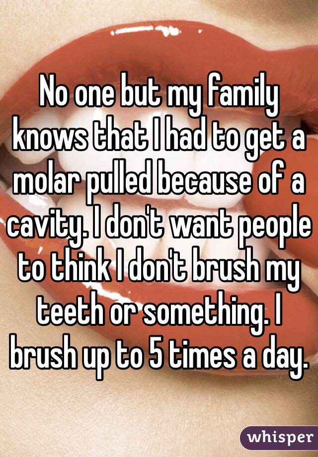 No one but my family knows that I had to get a molar pulled because of a cavity. I don't want people to think I don't brush my teeth or something. I brush up to 5 times a day.
