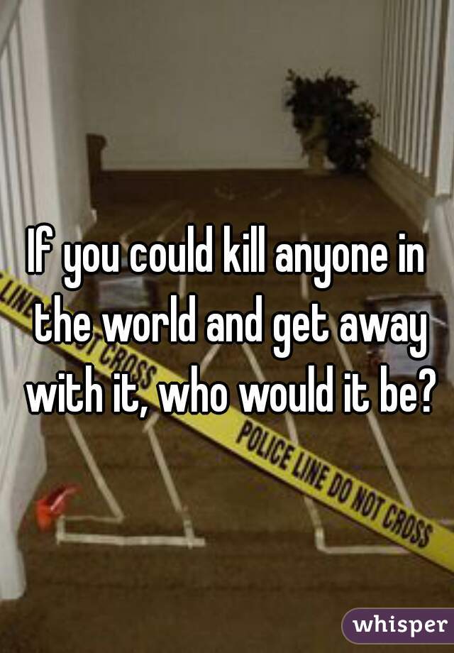 If you could kill anyone in the world and get away with it, who would it be?