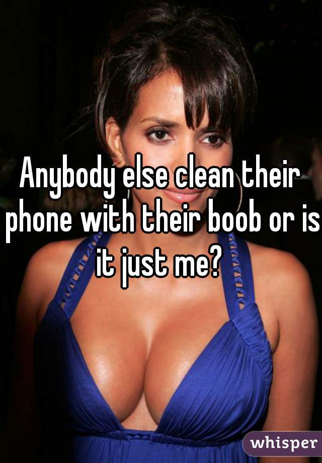 Anybody else clean their phone with their boob or is it just me? 
