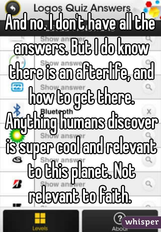 And no. I don't have all the answers. But I do know there is an afterlife, and how to get there. Anything humans discover is super cool and relevant to this planet. Not relevant to faith. 