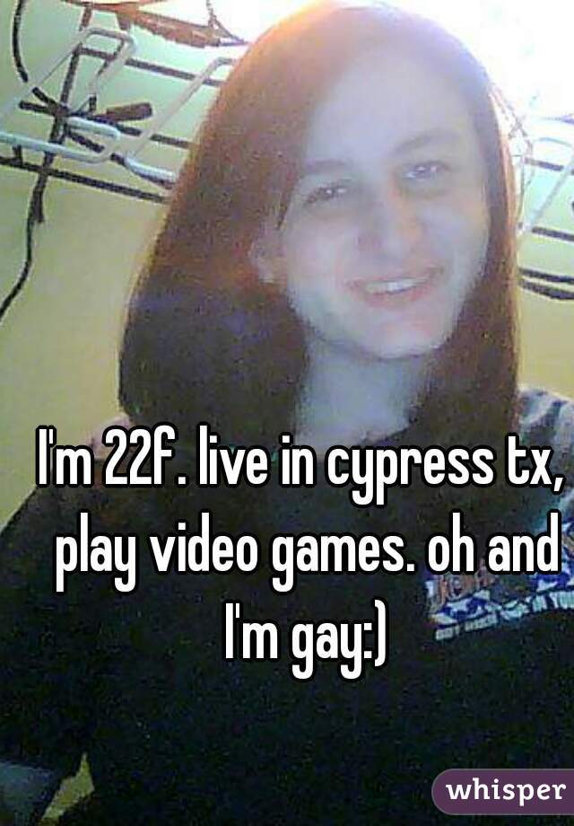 I'm 22f. live in cypress tx, play video games. oh and I'm gay:)