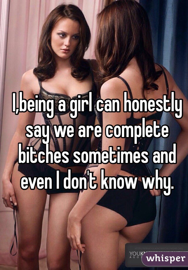 I,being a girl can honestly say we are complete bitches sometimes and even I don't know why.