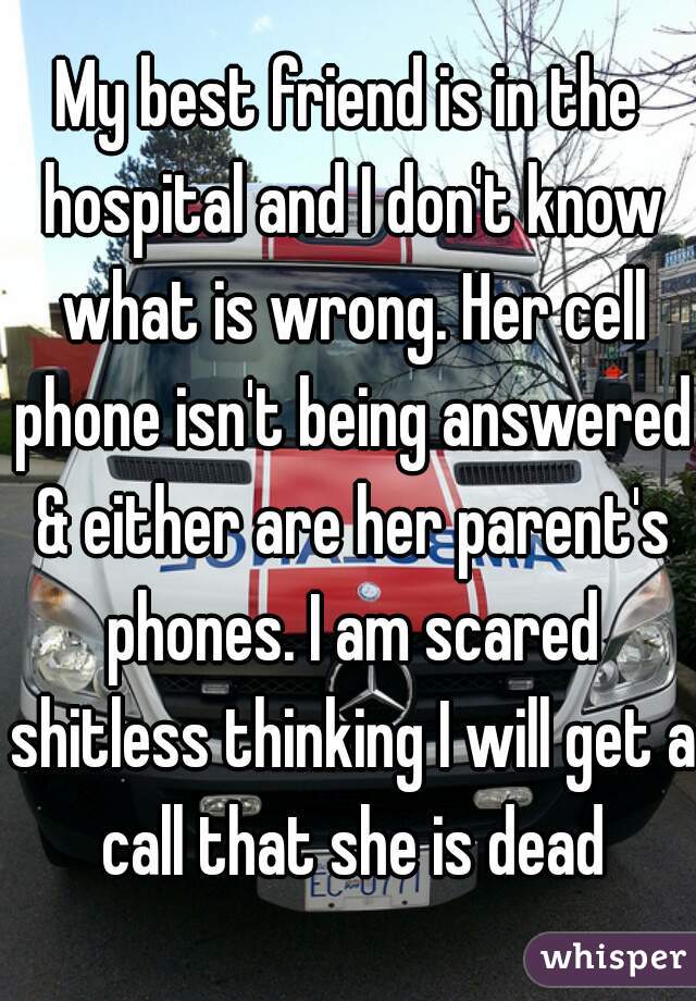 My best friend is in the hospital and I don't know what is wrong. Her cell phone isn't being answered & either are her parent's phones. I am scared shitless thinking I will get a call that she is dead