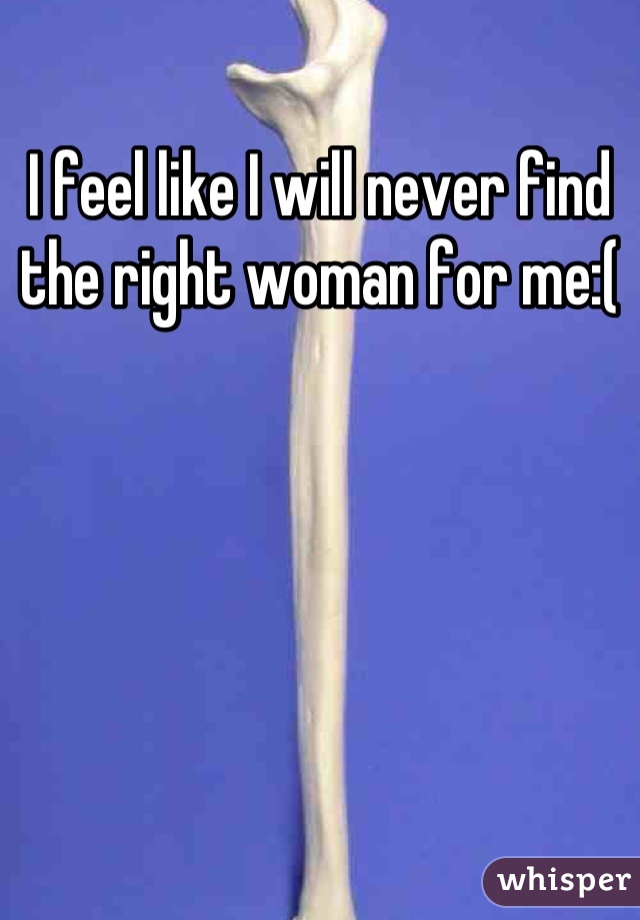 I feel like I will never find the right woman for me:(