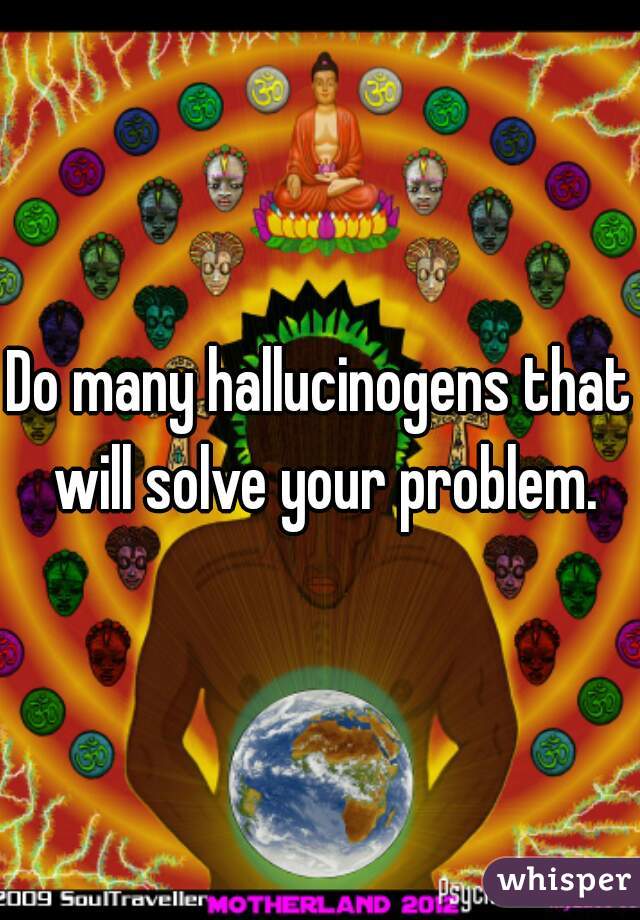 Do many hallucinogens that will solve your problem.