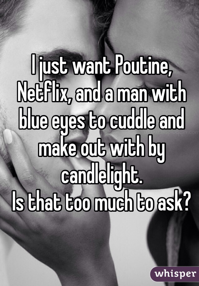 I just want Poutine, Netflix, and a man with blue eyes to cuddle and make out with by candlelight. 
Is that too much to ask?