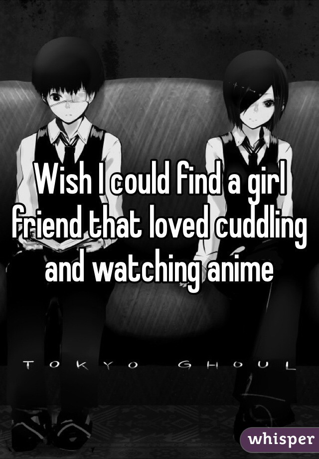 Wish I could find a girl friend that loved cuddling and watching anime 