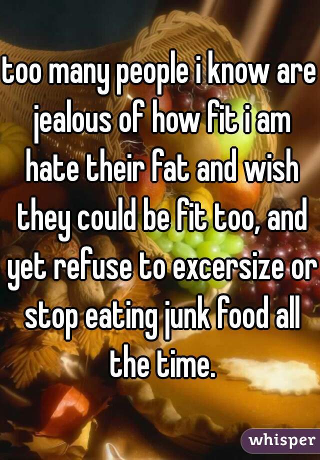 too many people i know are jealous of how fit i am hate their fat and wish they could be fit too, and yet refuse to excersize or stop eating junk food all the time.