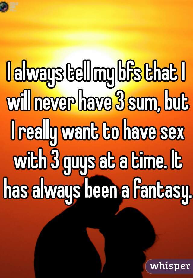 I always tell my bfs that I will never have 3 sum, but I really want to have sex with 3 guys at a time. It has always been a fantasy. 