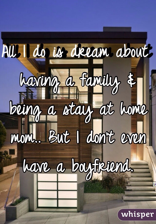 All I do is dream about having a family & being a stay at home mom.. But I don't even have a boyfriend.