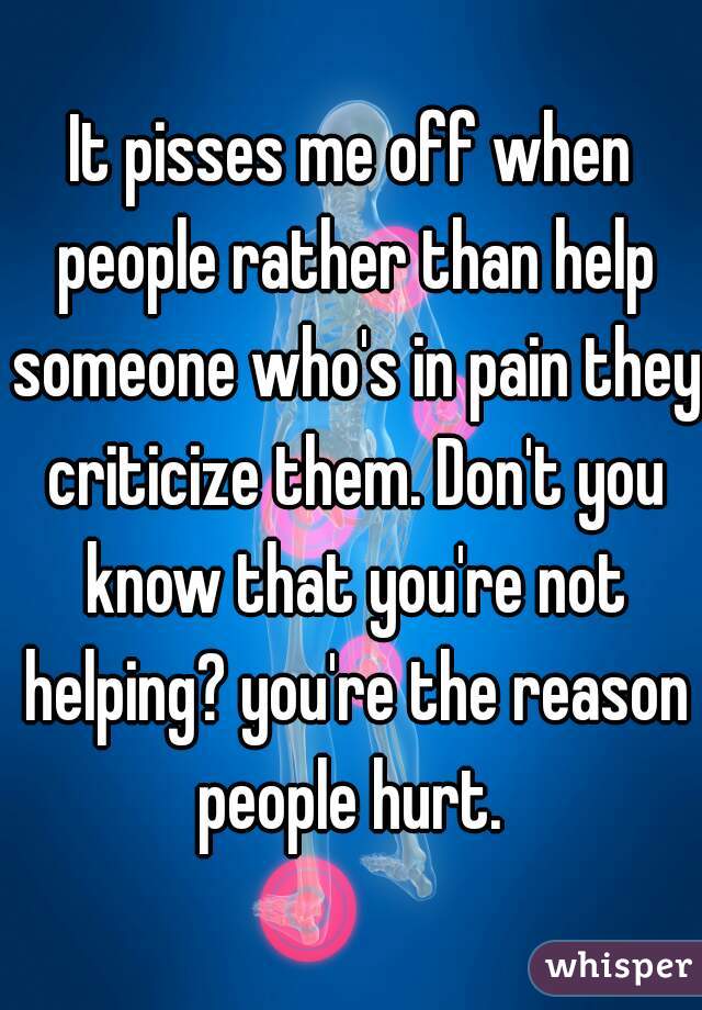 It pisses me off when people rather than help someone who's in pain they criticize them. Don't you know that you're not helping? you're the reason people hurt. 