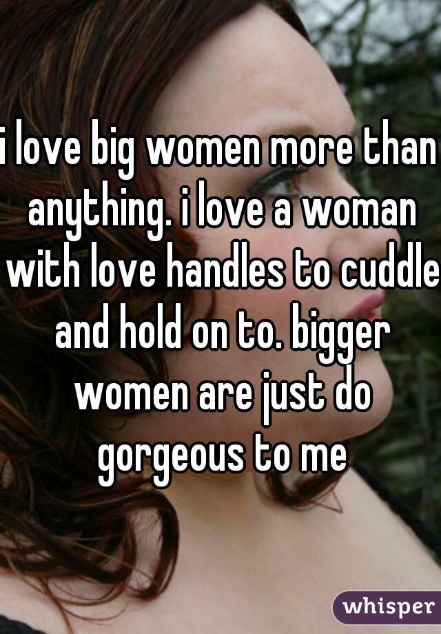i love big women more than anything. i love a woman with love handles to cuddle and hold on to. bigger women are just do gorgeous to me