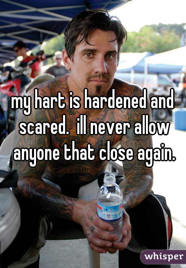 my hart is hardened and scared.  ill never allow anyone that close again.