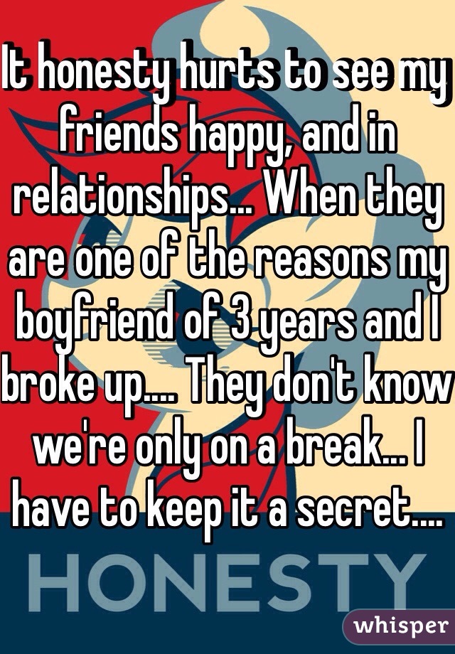 It honesty hurts to see my friends happy, and in relationships... When they are one of the reasons my boyfriend of 3 years and I broke up.... They don't know we're only on a break... I have to keep it a secret.... 
