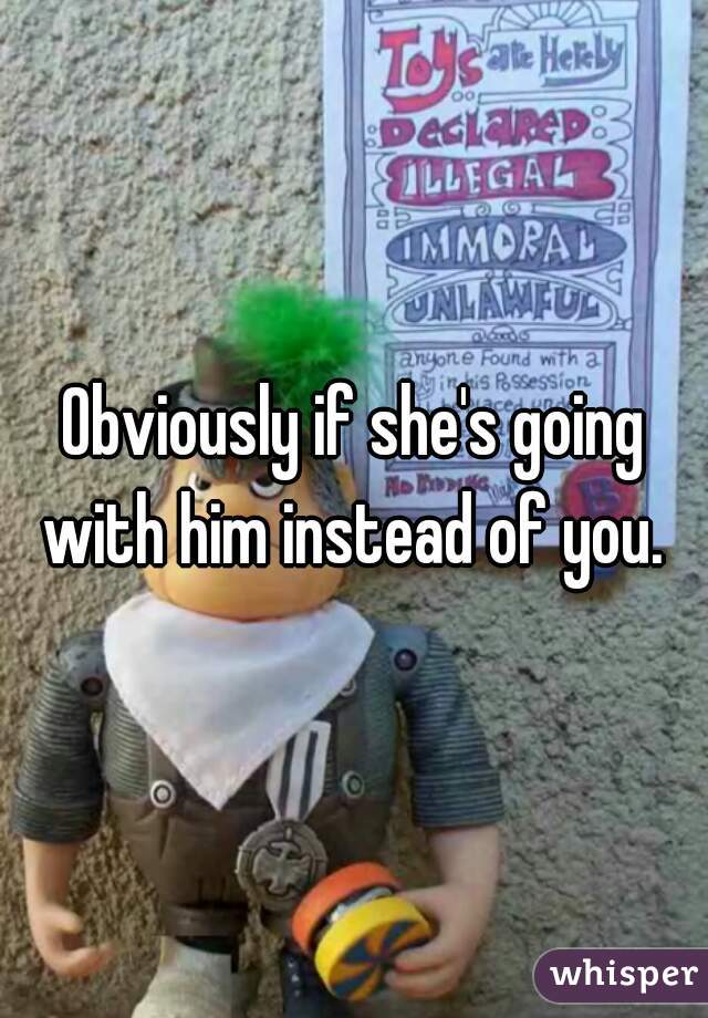 Obviously if she's going with him instead of you. 