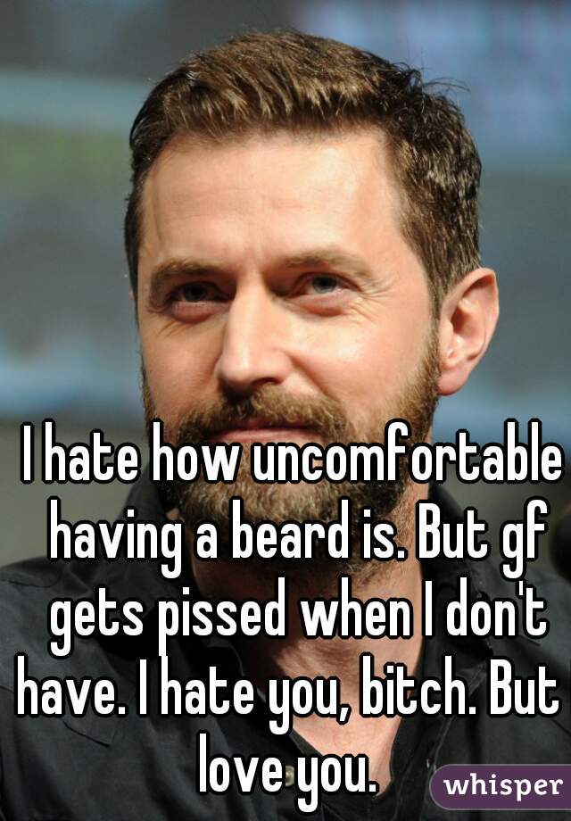 I hate how uncomfortable having a beard is. But gf gets pissed when I don't have. I hate you, bitch. But I love you.  