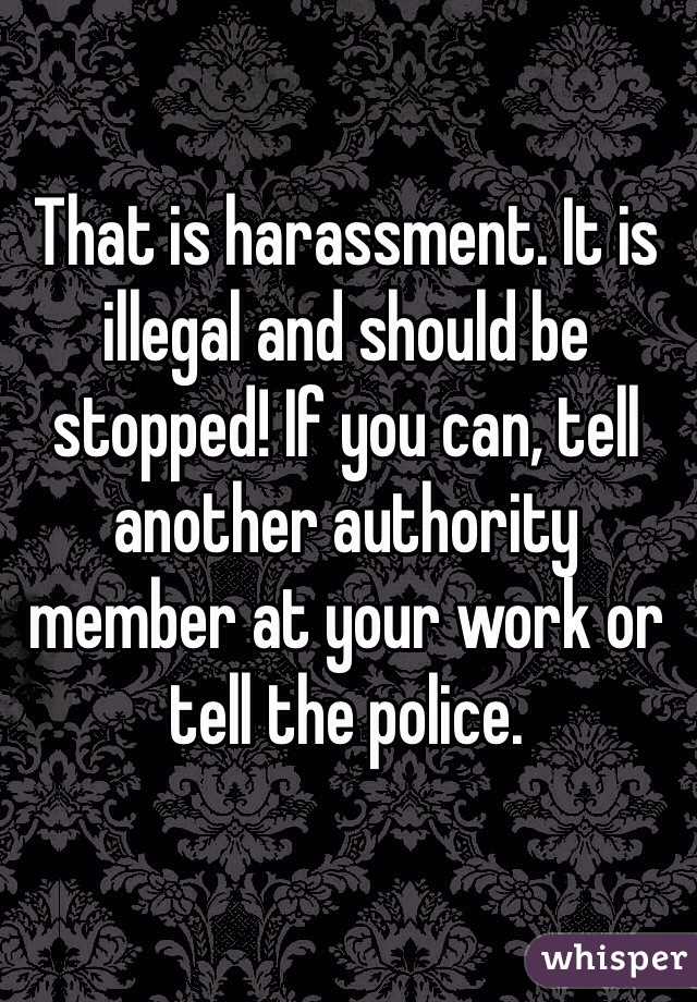 That is harassment. It is illegal and should be stopped! If you can, tell another authority member at your work or tell the police.