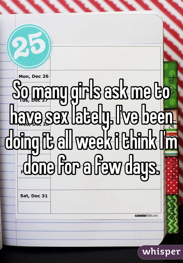So many girls ask me to have sex lately. I've been doing it all week i think I'm done for a few days.