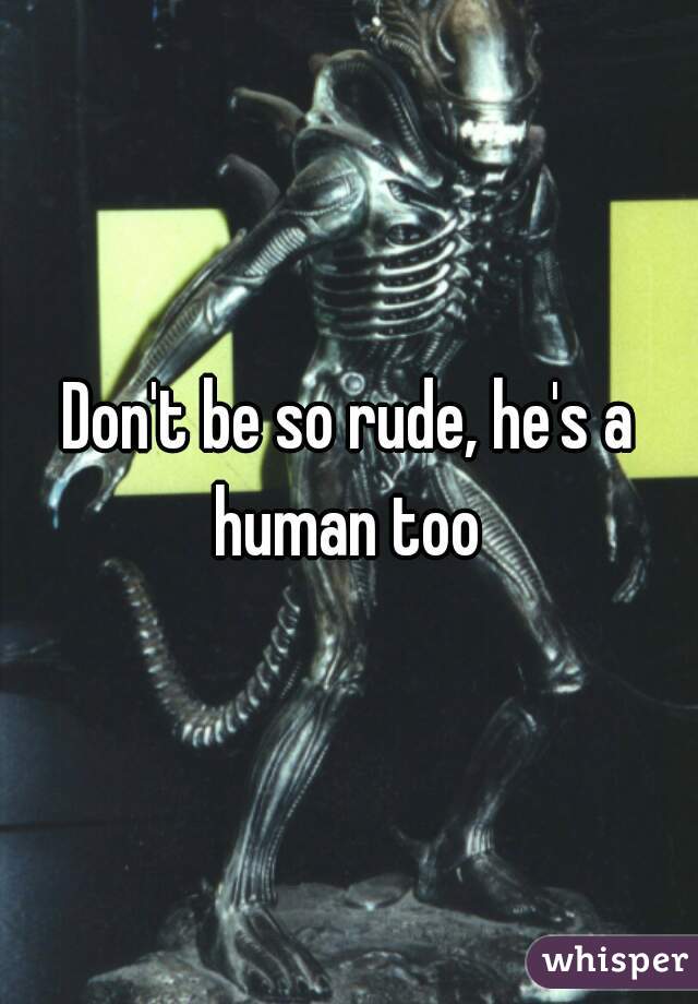 Don't be so rude, he's a human too 