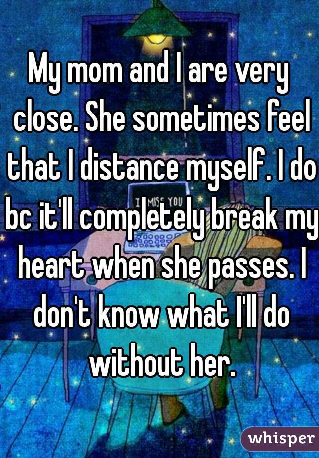 My mom and I are very close. She sometimes feel that I distance myself. I do bc it'll completely break my heart when she passes. I don't know what I'll do without her.