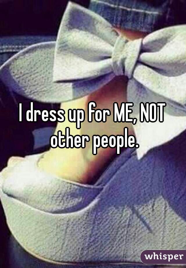 I dress up for ME, NOT other people.
