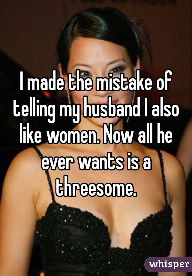 I made the mistake of telling my husband I also like women. Now all he ever wants is a threesome. 