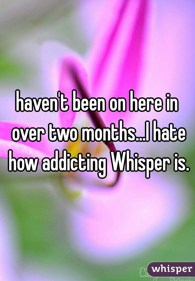 haven't been on here in over two months...I hate how addicting Whisper is.