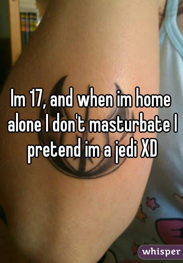 Im 17, and when im home alone I don't masturbate I pretend im a jedi XD