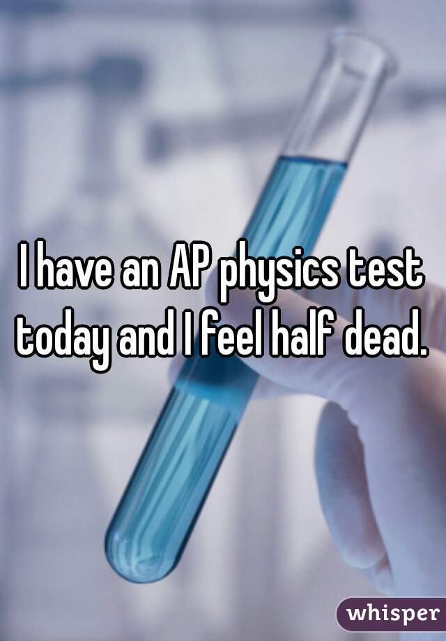 I have an AP physics test today and I feel half dead. 